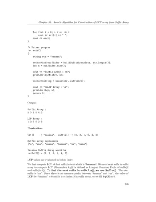 Chapter 36. kasai’s Algorithm for Construction of LCP array from Suffix Array
for (int i = 0; i < n; i++)
cout << arr[i] << " ";
cout << endl;
}
// Driver program
int main()
{
string str = "banana";
vector<int>suffixArr = buildSuffixArray(str, str.length());
int n = suffixArr.size();
cout << "Suffix Array : n";
printArr(suffixArr, n);
vector<int>lcp = kasai(str, suffixArr);
cout << "nLCP Array : n";
printArr(lcp, n);
return 0;
}
Output:
Suffix Array :
5 3 1 0 4 2
LCP Array :
1 3 0 0 2 0
Illustration:
txt[] = "banana", suffix[] = {5, 3, 1, 0, 4, 2|
Suffix array represents
{"a", "ana", "anana", "banana", "na", "nana"}
Inverse Suffix Array would be
invSuff[] = {3, 2, 5, 1, 4, 0}
LCP values are evaluated in below order
We first compute LCP of first suffix in text which is “banana“. We need next suffx in suffix
array to compute LCP (Remember lcp[i] is defined as Longest Common Prefix of suffix[i]
and suffix[i+1]). To find the next suffix in suffixArr[], we use SuffInv[]. The next
suffix is “na”. Since there is no common prefix between “banana” and “na”, the value of
LCP for “banana” is 0 and it is at index 3 in suffix array, so we fill lcp[3] as 0.
206
 