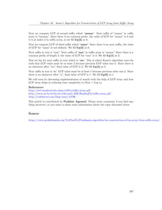 Chapter 36. kasai’s Algorithm for Construction of LCP array from Suffix Array
Next we compute LCP of second suffix which “anana“. Next suffix of “anana” in suffix
array is “banana”. Since there is no common prefix, the value of LCP for “anana” is 0 and
it is at index 2 in suffix array, so we fill lcp[2] as 0.
Next we compute LCP of third suffix which “nana“. Since there is no next suffix, the value
of LCP for “nana” is not defined. We fill lcp[5] as 0.
Next suffix in text is “ana”. Next suffix of “ana” in suffix array is “anana”. Since there is a
common prefix of length 3, the value of LCP for “ana” is 3. We fill lcp[1] as 3.
Now we lcp for next suffix in text which is “na“. This is where Kasai’s algorithm uses the
trick that LCP value must be at least 2 because previous LCP value was 3. Since there is
no character after “na”, final value of LCP is 2. We fill lcp[4] as 2.
Next suffix in text is “a“. LCP value must be at least 1 because previous value was 2. Since
there is no character after “a”, final value of LCP is 1. We fill lcp[0] as 1.
We will soon be discussing implementation of search with the help of LCP array and how
LCP array helps in reducing time complexity to O(m + Log n).
References:
http://web.stanford.edu/class/cs97si/suffix-array.pdf
http://www.mi.fu-berlin.de/wiki/pub/ABI/RnaSeqP4/suffix-array.pdf
http://codeforces.com/blog/entry/12796
This article is contributed by Prakhar Agrawal. Please write comments if you find any-
thing incorrect, or you want to share more information about the topic discussed above
Source
https://www.geeksforgeeks.org/%c2%ad%c2%adkasais-algorithm-for-construction-of-lcp-array-from-suffix-array/
207
 