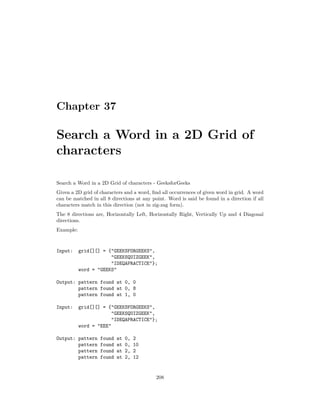 Chapter 37
Search a Word in a 2D Grid of
characters
Search a Word in a 2D Grid of characters - GeeksforGeeks
Given a 2D grid of characters and a word, find all occurrences of given word in grid. A word
can be matched in all 8 directions at any point. Word is said be found in a direction if all
characters match in this direction (not in zig-zag form).
The 8 directions are, Horizontally Left, Horizontally Right, Vertically Up and 4 Diagonal
directions.
Example:
Input: grid[][] = {"GEEKSFORGEEKS",
"GEEKSQUIZGEEK",
"IDEQAPRACTICE"};
word = "GEEKS"
Output: pattern found at 0, 0
pattern found at 0, 8
pattern found at 1, 0
Input: grid[][] = {"GEEKSFORGEEKS",
"GEEKSQUIZGEEK",
"IDEQAPRACTICE"};
word = "EEE"
Output: pattern found at 0, 2
pattern found at 0, 10
pattern found at 2, 2
pattern found at 2, 12
208
 