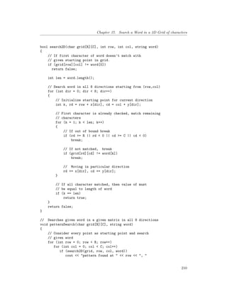 Chapter 37. Search a Word in a 2D Grid of characters
bool search2D(char grid[R][C], int row, int col, string word)
{
// If first character of word doesn't match with
// given starting point in grid.
if (grid[row][col] != word[0])
return false;
int len = word.length();
// Search word in all 8 directions starting from (row,col)
for (int dir = 0; dir < 8; dir++)
{
// Initialize starting point for current direction
int k, rd = row + x[dir], cd = col + y[dir];
// First character is already checked, match remaining
// characters
for (k = 1; k < len; k++)
{
// If out of bound break
if (rd >= R || rd < 0 || cd >= C || cd < 0)
break;
// If not matched, break
if (grid[rd][cd] != word[k])
break;
// Moving in particular direction
rd += x[dir], cd += y[dir];
}
// If all character matched, then value of must
// be equal to length of word
if (k == len)
return true;
}
return false;
}
// Searches given word in a given matrix in all 8 directions
void patternSearch(char grid[R][C], string word)
{
// Consider every point as starting point and search
// given word
for (int row = 0; row < R; row++)
for (int col = 0; col < C; col++)
if (search2D(grid, row, col, word))
cout << "pattern found at " << row << ", "
210
 
