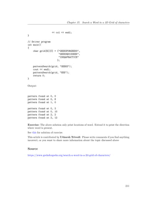 Chapter 37. Search a Word in a 2D Grid of characters
<< col << endl;
}
// Driver program
int main()
{
char grid[R][C] = {"GEEKSFORGEEKS",
"GEEKSQUIZGEEK",
"IDEQAPRACTICE"
};
patternSearch(grid, "GEEKS");
cout << endl;
patternSearch(grid, "EEE");
return 0;
}
Output:
pattern found at 0, 0
pattern found at 0, 8
pattern found at 1, 0
pattern found at 0, 2
pattern found at 0, 10
pattern found at 2, 2
pattern found at 2, 12
Exercise: The above solution only print locations of word. Extend it to print the direction
where word is present.
See this for solution of exercise.
This article is contributed by Utkarsh Trivedi. Please write comments if you find anything
incorrect, or you want to share more information about the topic discussed above
Source
https://www.geeksforgeeks.org/search-a-word-in-a-2d-grid-of-characters/
211
 