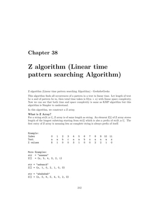 Chapter 38
Z algorithm (Linear time
pattern searching Algorithm)
Z algorithm (Linear time pattern searching Algorithm) - GeeksforGeeks
This algorithm finds all occurrences of a pattern in a text in linear time. Let length of text
be n and of pattern be m, then total time taken is O(m + n) with linear space complexity.
Now we can see that both time and space complexity is same as KMP algorithm but this
algorithm is Simpler to understand.
In this algorithm, we construct a Z array.
What is Z Array?
For a string str[0..n-1], Z array is of same length as string. An element Z[i] of Z array stores
length of the longest substring starting from str[i] which is also a prefix of str[0..n-1]. The
first entry of Z array is meaning less as complete string is always prefix of itself.
Example:
Index 0 1 2 3 4 5 6 7 8 9 10 11
Text a a b c a a b x a a a z
Z values X 1 0 0 3 1 0 0 2 2 1 0
More Examples:
str = "aaaaaa"
Z[] = {x, 5, 4, 3, 2, 1}
str = "aabaacd"
Z[] = {x, 1, 0, 2, 1, 0, 0}
str = "abababab"
Z[] = {x, 0, 6, 0, 4, 0, 2, 0}
212
 