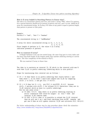 Chapter 38. Z algorithm (Linear time pattern searching Algorithm)
How is Z array helpful in Searching Pattern in Linear time?
The idea is to concatenate pattern and text, and create a string “P$T” where P is pattern,
$ is a special character should not be present in pattern and text, and T is text. Build the Z
array for concatenated string. In Z array, if Z value at any point is equal to pattern length,
then pattern is present at that point.
Example:
Pattern P = "aab", Text T = "baabaa"
The concatenated string is = "aab$baabaa"
Z array for above concatenated string is {x, 1, 0, 0, 0,
3, 1, 0, 2, 1}.
Since length of pattern is 3, the value 3 in Z array
indicates presence of pattern.
How to construct Z array?
A Simple Solution is two run two nested loops, the outer loop goes to every index and
the inner loop finds length of the longest prefix that matches substring starting at current
index. The time complexity of this solution is O(n2
).
We can construct Z array in linear time.
The idea is to maintain an interval [L, R] which is the interval with max R
such that [L,R] is prefix substring (substring which is also prefix).
Steps for maintaining this interval are as follows –
1) If i > R then there is no prefix substring that starts before i and
ends after i, so we reset L and R and compute new [L,R] by comparing
str[0..] to str[i..] and get Z[i] (= R-L+1).
2) If i <= R then let K = i-L, now Z[i] >= min(Z[K], R-i+1) because
str[i..] matches with str[K..] for atleast R-i+1 characters (they are in
[L,R] interval which we know is a prefix substring).
Now two sub cases arise –
a) If Z[K] < R-i+1 then there is no prefix substring starting at
str[i] (otherwise Z[K] would be larger) so Z[i] = Z[K] and
interval [L,R] remains same.
b) If Z[K] >= R-i+1 then it is possible to extend the [L,R] interval
thus we will set L as i and start matching from str[R] onwards and
get new R then we will update interval [L,R] and calculate Z[i] (=R-L+1).
For better understanding of above step by step procedure please check this animation –
http://www.utdallas.edu/~besp/demo/John2010/z-algorithm.htm
213
 
