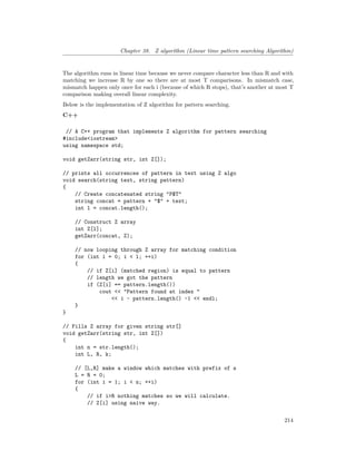 Chapter 38. Z algorithm (Linear time pattern searching Algorithm)
The algorithm runs in linear time because we never compare character less than R and with
matching we increase R by one so there are at most T comparisons. In mismatch case,
mismatch happen only once for each i (because of which R stops), that’s another at most T
comparison making overall linear complexity.
Below is the implementation of Z algorithm for pattern searching.
C++
// A C++ program that implements Z algorithm for pattern searching
#include<iostream>
using namespace std;
void getZarr(string str, int Z[]);
// prints all occurrences of pattern in text using Z algo
void search(string text, string pattern)
{
// Create concatenated string "P$T"
string concat = pattern + "$" + text;
int l = concat.length();
// Construct Z array
int Z[l];
getZarr(concat, Z);
// now looping through Z array for matching condition
for (int i = 0; i < l; ++i)
{
// if Z[i] (matched region) is equal to pattern
// length we got the pattern
if (Z[i] == pattern.length())
cout << "Pattern found at index "
<< i - pattern.length() -1 << endl;
}
}
// Fills Z array for given string str[]
void getZarr(string str, int Z[])
{
int n = str.length();
int L, R, k;
// [L,R] make a window which matches with prefix of s
L = R = 0;
for (int i = 1; i < n; ++i)
{
// if i>R nothing matches so we will calculate.
// Z[i] using naive way.
214
 