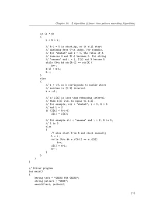 Chapter 38. Z algorithm (Linear time pattern searching Algorithm)
if (i > R)
{
L = R = i;
// R-L = 0 in starting, so it will start
// checking from 0'th index. For example,
// for "ababab" and i = 1, the value of R
// remains 0 and Z[i] becomes 0. For string
// "aaaaaa" and i = 1, Z[i] and R become 5
while (R<n && str[R-L] == str[R])
R++;
Z[i] = R-L;
R--;
}
else
{
// k = i-L so k corresponds to number which
// matches in [L,R] interval.
k = i-L;
// if Z[k] is less than remaining interval
// then Z[i] will be equal to Z[k].
// For example, str = "ababab", i = 3, R = 5
// and L = 2
if (Z[k] < R-i+1)
Z[i] = Z[k];
// For example str = "aaaaaa" and i = 2, R is 5,
// L is 0
else
{
// else start from R and check manually
L = i;
while (R<n && str[R-L] == str[R])
R++;
Z[i] = R-L;
R--;
}
}
}
}
// Driver program
int main()
{
string text = "GEEKS FOR GEEKS";
string pattern = "GEEK";
search(text, pattern);
215
 