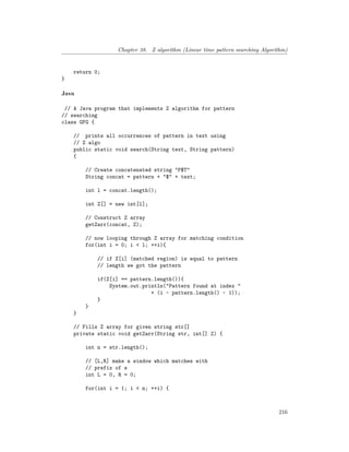 Chapter 38. Z algorithm (Linear time pattern searching Algorithm)
return 0;
}
Java
// A Java program that implements Z algorithm for pattern
// searching
class GFG {
// prints all occurrences of pattern in text using
// Z algo
public static void search(String text, String pattern)
{
// Create concatenated string "P$T"
String concat = pattern + "$" + text;
int l = concat.length();
int Z[] = new int[l];
// Construct Z array
getZarr(concat, Z);
// now looping through Z array for matching condition
for(int i = 0; i < l; ++i){
// if Z[i] (matched region) is equal to pattern
// length we got the pattern
if(Z[i] == pattern.length()){
System.out.println("Pattern found at index "
+ (i - pattern.length() - 1));
}
}
}
// Fills Z array for given string str[]
private static void getZarr(String str, int[] Z) {
int n = str.length();
// [L,R] make a window which matches with
// prefix of s
int L = 0, R = 0;
for(int i = 1; i < n; ++i) {
216
 
