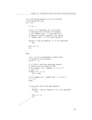 Chapter 38. Z algorithm (Linear time pattern searching Algorithm)
// if i>R nothing matches so we will calculate.
// Z[i] using naive way.
if(i > R){
L = R = i;
// R-L = 0 in starting, so it will start
// checking from 0'th index. For example,
// for "ababab" and i = 1, the value of R
// remains 0 and Z[i] becomes 0. For string
// "aaaaaa" and i = 1, Z[i] and R become 5
while(R < n && str.charAt(R - L) == str.charAt(R))
R++;
Z[i] = R - L;
R--;
}
else{
// k = i-L so k corresponds to number which
// matches in [L,R] interval.
int k = i - L;
// if Z[k] is less than remaining interval
// then Z[i] will be equal to Z[k].
// For example, str = "ababab", i = 3, R = 5
// and L = 2
if(Z[k] < R - i + 1)
Z[i] = Z[k];
// For example str = "aaaaaa" and i = 2, R is 5,
// L is 0
else{
// else start from R and check manually
L = i;
while(R < n && str.charAt(R - L) == str.charAt(R))
R++;
Z[i] = R - L;
R--;
}
}
}
}
217
 