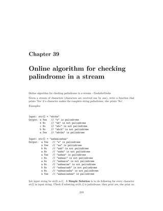Chapter 39
Online algorithm for checking
palindrome in a stream
Online algorithm for checking palindrome in a stream - GeeksforGeeks
Given a stream of characters (characters are received one by one), write a function that
prints ‘Yes’ if a character makes the complete string palindrome, else prints ‘No’.
Examples:
Input: str[] = "abcba"
Output: a Yes // "a" is palindrome
b No // "ab" is not palindrome
c No // "abc" is not palindrome
b No // "abcb" is not palindrome
a Yes // "abcba" is palindrome
Input: str[] = "aabaacaabaa"
Output: a Yes // "a" is palindrome
a Yes // "aa" is palindrome
b No // "aab" is not palindrome
a No // "aaba" is not palindrome
a Yes // "aabaa" is palindrome
c No // "aabaac" is not palindrome
a No // "aabaaca" is not palindrome
a No // "aabaacaa" is not palindrome
b No // "aabaacaab" is not palindrome
a No // "aabaacaaba" is not palindrome
a Yes // "aabaacaabaa" is palindrome
Let input string be str[0..n-1]. A Simple Solution is to do following for every character
str[i] in input string. Check if substring str[0…i] is palindrome, then print yes, else print no.
219
 