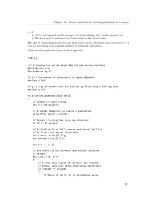 Chapter 39. Online algorithm for checking palindrome in a stream
i = 4
a) ‘firstr’ and ‘second’ match, compare the whole strings, they match, so print yes
b) We don’t need to calculate next hash values as this is last index
The idea of using rolling hashes is, next hash value can be calculated from previous in O(1)
time by just doing some constant number of arithmetic operations.
Below are the implementations of above approach.
C/C++
// C program for online algorithm for palindrome checking
#include<stdio.h>
#include<string.h>
// d is the number of characters in input alphabet
#define d 256
// q is a prime number used for evaluating Rabin Karp's Rolling hash
#define q 103
void checkPalindromes(char str[])
{
// Length of input string
int N = strlen(str);
// A single character is always a palindrome
printf("%c Yesn", str[0]);
// Return if string has only one character
if (N == 1) return;
// Initialize first half reverse and second half for
// as firstr and second characters
int firstr = str[0] % q;
int second = str[1] % q;
int h = 1, i, j;
// Now check for palindromes from second character
// onward
for (i=1; i<N; i++)
{
// If the hash values of 'firstr' and 'second'
// match, then only check individual characters
if (firstr == second)
{
/* Check if str[0..i] is palindrome using
221
 