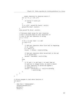 Chapter 39. Online algorithm for checking palindrome in a stream
simple character by character match */
for (j = 0; j < i/2; j++)
{
if (str[j] != str[i-j])
break;
}
(j == i/2)? printf("%c Yesn", str[i]):
printf("%c Non", str[i]);
}
else printf("%c Non", str[i]);
// Calculate hash values for next iteration.
// Don't calculate hash for next characters if
// this is the last character of string
if (i != N-1)
{
// If i is even (next i is odd)
if (i%2 == 0)
{
// Add next character after first half at beginning
// of 'firstr'
h = (h*d) % q;
firstr = (firstr + h*str[i/2])%q;
// Add next character after second half at the end
// of second half.
second = (second*d + str[i+1])%q;
}
else
{
// If next i is odd (next i is even) then we
// need not to change firstr, we need to remove
// first character of second and append a
// character to it.
second = (d*(second + q - str[(i+1)/2]*h)%q
+ str[i+1])%q;
}
}
}
}
/* Driver program to test above function */
int main()
{
char *txt = "aabaacaabaa";
checkPalindromes(txt);
getchar();
return 0;
222
 