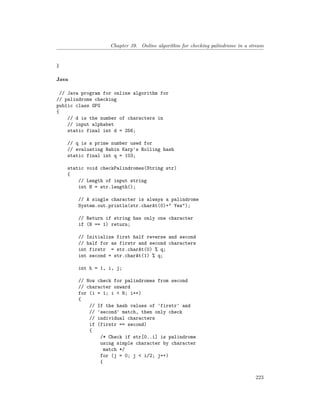Chapter 39. Online algorithm for checking palindrome in a stream
}
Java
// Java program for online algorithm for
// palindrome checking
public class GFG
{
// d is the number of characters in
// input alphabet
static final int d = 256;
// q is a prime number used for
// evaluating Rabin Karp's Rolling hash
static final int q = 103;
static void checkPalindromes(String str)
{
// Length of input string
int N = str.length();
// A single character is always a palindrome
System.out.println(str.charAt(0)+" Yes");
// Return if string has only one character
if (N == 1) return;
// Initialize first half reverse and second
// half for as firstr and second characters
int firstr = str.charAt(0) % q;
int second = str.charAt(1) % q;
int h = 1, i, j;
// Now check for palindromes from second
// character onward
for (i = 1; i < N; i++)
{
// If the hash values of 'firstr' and
// 'second' match, then only check
// individual characters
if (firstr == second)
{
/* Check if str[0..i] is palindrome
using simple character by character
match */
for (j = 0; j < i/2; j++)
{
223
 