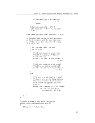 Chapter 39. Online algorithm for checking palindrome in a stream
if (str.charAt(j) != str.charAt(i
- j))
break;
}
System.out.println((j == i/2) ?
str.charAt(i) + " Yes": str.charAt(i)+
" No");
}
else System.out.println(str.charAt(i)+ " No");
// Calculate hash values for next iteration.
// Don't calculate hash for next characters
// if this is the last character of string
if (i != N - 1)
{
// If i is even (next i is odd)
if (i % 2 == 0)
{
// Add next character after first
// half at beginning of 'firstr'
h = (h * d) % q;
firstr = (firstr + h *str.charAt(i /
2)) % q;
// Add next character after second
// half at the end of second half.
second = (second * d + str.charAt(i +
1)) % q;
}
else
{
// If next i is odd (next i is even)
// then we need not to change firstr,
// we need to remove first character
// of second and append a character
// to it.
second = (d * (second + q - str.charAt(
(i + 1) / 2) * h) % q +
str.charAt(i + 1)) % q;
}
}
}
}
/* Driver program to test above function */
public static void main(String args[])
{
String txt = "aabaacaabaa";
224
 