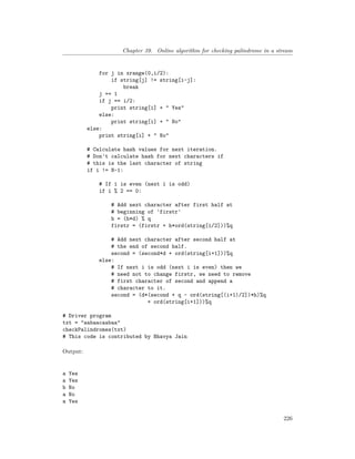Chapter 39. Online algorithm for checking palindrome in a stream
for j in xrange(0,i/2):
if string[j] != string[i-j]:
break
j += 1
if j == i/2:
print string[i] + " Yes"
else:
print string[i] + " No"
else:
print string[i] + " No"
# Calculate hash values for next iteration.
# Don't calculate hash for next characters if
# this is the last character of string
if i != N-1:
# If i is even (next i is odd)
if i % 2 == 0:
# Add next character after first half at
# beginning of 'firstr'
h = (h*d) % q
firstr = (firstr + h*ord(string[i/2]))%q
# Add next character after second half at
# the end of second half.
second = (second*d + ord(string[i+1]))%q
else:
# If next i is odd (next i is even) then we
# need not to change firstr, we need to remove
# first character of second and append a
# character to it.
second = (d*(second + q - ord(string[(i+1)/2])*h)%q
+ ord(string[i+1]))%q
# Driver program
txt = "aabaacaabaa"
checkPalindromes(txt)
# This code is contributed by Bhavya Jain
Output:
a Yes
a Yes
b No
a No
a Yes
226
 