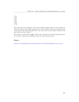 Chapter 39. Online algorithm for checking palindrome in a stream
c No
a No
a No
b No
a No
a Yes
The worst case time complexity of the above solution remains O(n*n), but in general, it
works much better than simple approach as we avoid complete substring comparison most
of the time by first comparing hash values. The worst case occurs for input strings with all
same characters like “aaaaaa”.
This article is contributed by Ajay. Please write comments if you find anything incorrect,
or you want to share more information about the topic discussed above.
Source
https://www.geeksforgeeks.org/online-algorithm-for-checking-palindrome-in-a-stream/
227
 