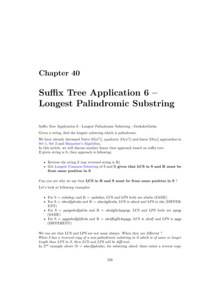 Chapter 40
Suffix Tree Application 6 –
Longest Palindromic Substring
Suffix Tree Application 6 - Longest Palindromic Substring - GeeksforGeeks
Given a string, find the longest substring which is palindrome.
We have already discussed Naïve [O(n3
)], quadratic [O(n2
)] and linear [O(n)] approaches in
Set 1, Set 2 and Manacher’s Algorithm.
In this article, we will discuss another linear time approach based on suffix tree.
If given string is S, then approach is following:
• Reverse the string S (say reversed string is R)
• Get Longest Common Substring of S and R given that LCS in S and R must be
from same position in S
Can you see why we say that LCS in R and S must be from same position in S ?
Let’s look at following examples:
• For S = xababayz and R = zyababax, LCS and LPS both are ababa (SAME)
• For S = abacdfgdcaba and R = abacdgfdcaba, LCS is abacd and LPS is aba (DIFFER-
ENT)
• For S = pqrqpabcdfgdcba and R = abcdgfdcbapqrqp, LCS and LPS both are pqrqp
(SAME)
• For S = pqqpabcdfghfdcba and R = abcdfhgfdcbapqqp, LCS is abcdf and LPS is pqqp
(DIFFERENT)
We can see that LCS and LPS are not same always. When they are different ?
When S has a reversed copy of a non-palindromic substring in it which is of same or longer
length than LPS in S, then LCS and LPS will be different.
In 2nd
example above (S = abacdfgdcaba), for substring abacd, there exists a reverse copy
228
 