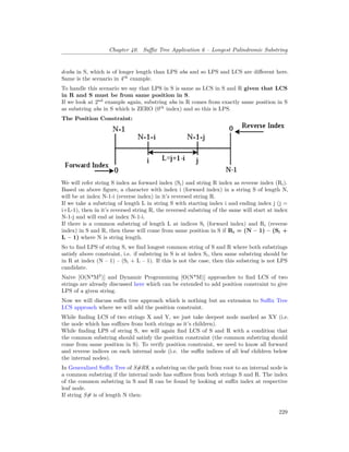 Chapter 40. Suffix Tree Application 6 – Longest Palindromic Substring
dcaba in S, which is of longer length than LPS aba and so LPS and LCS are different here.
Same is the scenario in 4th
example.
To handle this scenario we say that LPS in S is same as LCS in S and R given that LCS
in R and S must be from same position in S.
If we look at 2nd
example again, substring aba in R comes from exactly same position in S
as substring aba in S which is ZERO (0th
index) and so this is LPS.
The Position Constraint:
We will refer string S index as forward index (Si) and string R index as reverse index (Ri).
Based on above figure, a character with index i (forward index) in a string S of length N,
will be at index N-1-i (reverse index) in it’s reversed string R.
If we take a substring of length L in string S with starting index i and ending index j (j =
i+L-1), then in it’s reversed string R, the reversed substring of the same will start at index
N-1-j and will end at index N-1-i.
If there is a common substring of length L at indices Si (forward index) and Ri (reverse
index) in S and R, then these will come from same position in S if Ri = (N – 1) – (Si +
L – 1) where N is string length.
So to find LPS of string S, we find longest common string of S and R where both substrings
satisfy above constraint, i.e. if substring in S is at index Si, then same substring should be
in R at index (N – 1) – (Si + L – 1). If this is not the case, then this substring is not LPS
candidate.
Naive [O(N*M2
)] and Dynamic Programming [O(N*M)] approaches to find LCS of two
strings are already discussed here which can be extended to add position constraint to give
LPS of a given string.
Now we will discuss suffix tree approach which is nothing but an extension to Suffix Tree
LCS approach where we will add the position constraint.
While finding LCS of two strings X and Y, we just take deepest node marked as XY (i.e.
the node which has suffixes from both strings as it’s children).
While finding LPS of string S, we will again find LCS of S and R with a condition that
the common substring should satisfy the position constraint (the common substring should
come from same position in S). To verify position constraint, we need to know all forward
and reverse indices on each internal node (i.e. the suffix indices of all leaf children below
the internal nodes).
In Generalized Suffix Tree of S#R$, a substring on the path from root to an internal node is
a common substring if the internal node has suffixes from both strings S and R. The index
of the common substring in S and R can be found by looking at suffix index at respective
leaf node.
If string S# is of length N then:
229
 