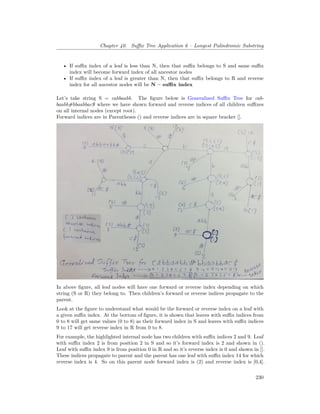 Chapter 40. Suffix Tree Application 6 – Longest Palindromic Substring
• If suffix index of a leaf is less than N, then that suffix belongs to S and same suffix
index will become forward index of all ancestor nodes
• If suffix index of a leaf is greater than N, then that suffix belongs to R and reverse
index for all ancestor nodes will be N – suffix index
Let’s take string S = cabbaabb. The figure below is Generalized Suffix Tree for cab-
baabb#bbaabbac$ where we have shown forward and reverse indices of all children suffixes
on all internal nodes (except root).
Forward indices are in Parentheses () and reverse indices are in square bracket [].
In above figure, all leaf nodes will have one forward or reverse index depending on which
string (S or R) they belong to. Then children’s forward or reverse indices propagate to the
parent.
Look at the figure to understand what would be the forward or reverse index on a leaf with
a given suffix index. At the bottom of figure, it is shown that leaves with suffix indices from
0 to 8 will get same values (0 to 8) as their forward index in S and leaves with suffix indices
9 to 17 will get reverse index in R from 0 to 8.
For example, the highlighted internal node has two children with suffix indices 2 and 9. Leaf
with suffix index 2 is from position 2 in S and so it’s forward index is 2 and shown in ().
Leaf with suffix index 9 is from position 0 in R and so it’s reverse index is 0 and shown in [].
These indices propagate to parent and the parent has one leaf with suffix index 14 for which
reverse index is 4. So on this parent node forward index is (2) and reverse index is [0,4].
230
 