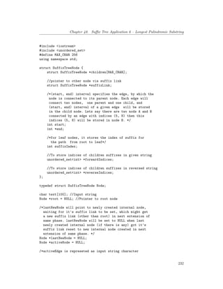 Chapter 40. Suffix Tree Application 6 – Longest Palindromic Substring
#include <iostream>
#include <unordered_set>
#define MAX_CHAR 256
using namespace std;
struct SuffixTreeNode {
struct SuffixTreeNode *children[MAX_CHAR];
//pointer to other node via suffix link
struct SuffixTreeNode *suffixLink;
/*(start, end) interval specifies the edge, by which the
node is connected to its parent node. Each edge will
connect two nodes, one parent and one child, and
(start, end) interval of a given edge will be stored
in the child node. Lets say there are two nods A and B
connected by an edge with indices (5, 8) then this
indices (5, 8) will be stored in node B. */
int start;
int *end;
/*for leaf nodes, it stores the index of suffix for
the path from root to leaf*/
int suffixIndex;
//To store indices of children suffixes in given string
unordered_set<int> *forwardIndices;
//To store indices of children suffixes in reversed string
unordered_set<int> *reverseIndices;
};
typedef struct SuffixTreeNode Node;
char text[100]; //Input string
Node *root = NULL; //Pointer to root node
/*lastNewNode will point to newly created internal node,
waiting for it's suffix link to be set, which might get
a new suffix link (other than root) in next extension of
same phase. lastNewNode will be set to NULL when last
newly created internal node (if there is any) got it's
suffix link reset to new internal node created in next
extension of same phase. */
Node *lastNewNode = NULL;
Node *activeNode = NULL;
/*activeEdge is represeted as input string character
232
 