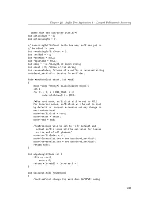 Chapter 40. Suffix Tree Application 6 – Longest Palindromic Substring
index (not the character itself)*/
int activeEdge = -1;
int activeLength = 0;
// remainingSuffixCount tells how many suffixes yet to
// be added in tree
int remainingSuffixCount = 0;
int leafEnd = -1;
int *rootEnd = NULL;
int *splitEnd = NULL;
int size = -1; //Length of input string
int size1 = 0; //Size of 1st string
int reverseIndex; //Index of a suffix in reversed string
unordered_set<int>::iterator forwardIndex;
Node *newNode(int start, int *end)
{
Node *node =(Node*) malloc(sizeof(Node));
int i;
for (i = 0; i < MAX_CHAR; i++)
node->children[i] = NULL;
/*For root node, suffixLink will be set to NULL
For internal nodes, suffixLink will be set to root
by default in current extension and may change in
next extension*/
node->suffixLink = root;
node->start = start;
node->end = end;
/*suffixIndex will be set to -1 by default and
actual suffix index will be set later for leaves
at the end of all phases*/
node->suffixIndex = -1;
node->forwardIndices = new unordered_set<int>;
node->reverseIndices = new unordered_set<int>;
return node;
}
int edgeLength(Node *n) {
if(n == root)
return 0;
return *(n->end) - (n->start) + 1;
}
int walkDown(Node *currNode)
{
/*activePoint change for walk down (APCFWD) using
233
 