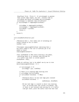 Chapter 40. Suffix Tree Application 6 – Longest Palindromic Substring
Skip/Count Trick (Trick 1). If activeLength is greater
than current edge length, set next internal node as
activeNode and adjust activeEdge and activeLength
accordingly to represent same activePoint*/
if (activeLength >= edgeLength(currNode))
{
activeEdge += edgeLength(currNode);
activeLength -= edgeLength(currNode);
activeNode = currNode;
return 1;
}
return 0;
}
void extendSuffixTree(int pos)
{
/*Extension Rule 1, this takes care of extending all
leaves created so far in tree*/
leafEnd = pos;
/*Increment remainingSuffixCount indicating that a
new suffix added to the list of suffixes yet to be
added in tree*/
remainingSuffixCount++;
/*set lastNewNode to NULL while starting a new phase,
indicating there is no internal node waiting for
it's suffix link reset in current phase*/
lastNewNode = NULL;
//Add all suffixes (yet to be added) one by one in tree
while(remainingSuffixCount > 0) {
if (activeLength == 0)
activeEdge = pos; //APCFALZ
// There is no outgoing edge starting with
// activeEdge from activeNode
if (activeNode->children] == NULL)
{
//Extension Rule 2 (A new leaf edge gets created)
activeNode->children] =
newNode(pos, &leafEnd);
/*A new leaf edge is created in above line starting
from an existng node (the current activeNode), and
if there is any internal node waiting for it's suffix
link get reset, point the suffix link from that last
234
 