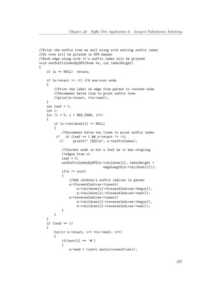 Chapter 40. Suffix Tree Application 6 – Longest Palindromic Substring
//Print the suffix tree as well along with setting suffix index
//So tree will be printed in DFS manner
//Each edge along with it's suffix index will be printed
void setSuffixIndexByDFS(Node *n, int labelHeight)
{
if (n == NULL) return;
if (n->start != -1) //A non-root node
{
//Print the label on edge from parent to current node
//Uncomment below line to print suffix tree
//print(n->start, *(n->end));
}
int leaf = 1;
int i;
for (i = 0; i < MAX_CHAR; i++)
{
if (n->children[i] != NULL)
{
//Uncomment below two lines to print suffix index
// if (leaf == 1 && n->start != -1)
// printf(" [%d]n", n->suffixIndex);
//Current node is not a leaf as it has outgoing
//edges from it.
leaf = 0;
setSuffixIndexByDFS(n->children[i], labelHeight +
edgeLength(n->children[i]));
if(n != root)
{
//Add chldren's suffix indices in parent
n->forwardIndices->insert(
n->children[i]->forwardIndices->begin(),
n->children[i]->forwardIndices->end());
n->reverseIndices->insert(
n->children[i]->reverseIndices->begin(),
n->children[i]->reverseIndices->end());
}
}
}
if (leaf == 1)
{
for(i= n->start; i<= *(n->end); i++)
{
if(text[i] == '#')
{
n->end = (int*) malloc(sizeof(int));
237
 