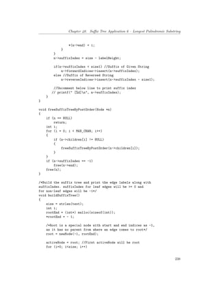 Chapter 40. Suffix Tree Application 6 – Longest Palindromic Substring
*(n->end) = i;
}
}
n->suffixIndex = size - labelHeight;
if(n->suffixIndex < size1) //Suffix of Given String
n->forwardIndices->insert(n->suffixIndex);
else //Suffix of Reversed String
n->reverseIndices->insert(n->suffixIndex - size1);
//Uncomment below line to print suffix index
// printf(" [%d]n", n->suffixIndex);
}
}
void freeSuffixTreeByPostOrder(Node *n)
{
if (n == NULL)
return;
int i;
for (i = 0; i < MAX_CHAR; i++)
{
if (n->children[i] != NULL)
{
freeSuffixTreeByPostOrder(n->children[i]);
}
}
if (n->suffixIndex == -1)
free(n->end);
free(n);
}
/*Build the suffix tree and print the edge labels along with
suffixIndex. suffixIndex for leaf edges will be >= 0 and
for non-leaf edges will be -1*/
void buildSuffixTree()
{
size = strlen(text);
int i;
rootEnd = (int*) malloc(sizeof(int));
*rootEnd = - 1;
/*Root is a special node with start and end indices as -1,
as it has no parent from where an edge comes to root*/
root = newNode(-1, rootEnd);
activeNode = root; //First activeNode will be root
for (i=0; i<size; i++)
238
 