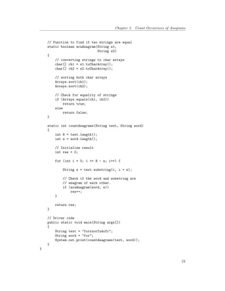 Chapter 5. Count Occurences of Anagrams
// Function to find if two strings are equal
static boolean araAnagram(String s1,
String s2)
{
// converting strings to char arrays
char[] ch1 = s1.toCharArray();
char[] ch2 = s2.toCharArray();
// sorting both char arrays
Arrays.sort(ch1);
Arrays.sort(ch2);
// Check for equality of strings
if (Arrays.equals(ch1, ch2))
return true;
else
return false;
}
static int countAnagrams(String text, String word)
{
int N = text.length();
int n = word.length();
// Initialize result
int res = 0;
for (int i = 0; i <= N - n; i++) {
String s = text.substring(i, i + n);
// Check if the word and substring are
// anagram of each other.
if (araAnagram(word, s))
res++;
}
return res;
}
// Driver code
public static void main(String args[])
{
String text = "forxxorfxdofr";
String word = "for";
System.out.print(countAnagrams(text, word));
}
}
24
 