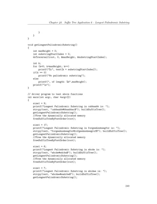 Chapter 40. Suffix Tree Application 6 – Longest Palindromic Substring
}
}
}
void getLongestPalindromicSubstring()
{
int maxHeight = 0;
int substringStartIndex = 0;
doTraversal(root, 0, &maxHeight, &substringStartIndex);
int k;
for (k=0; k<maxHeight; k++)
printf("%c", text[k + substringStartIndex]);
if(k == 0)
printf("No palindromic substring");
else
printf(", of length: %d",maxHeight);
printf("n");
}
// driver program to test above functions
int main(int argc, char *argv[])
{
size1 = 9;
printf("Longest Palindromic Substring in cabbaabb is: ");
strcpy(text, "cabbaabb#bbaabbac$"); buildSuffixTree();
getLongestPalindromicSubstring();
//Free the dynamically allocated memory
freeSuffixTreeByPostOrder(root);
size1 = 17;
printf("Longest Palindromic Substring in forgeeksskeegfor is: ");
strcpy(text, "forgeeksskeegfor#rofgeeksskeegrof$"); buildSuffixTree();
getLongestPalindromicSubstring();
//Free the dynamically allocated memory
freeSuffixTreeByPostOrder(root);
size1 = 6;
printf("Longest Palindromic Substring in abcde is: ");
strcpy(text, "abcde#edcba$"); buildSuffixTree();
getLongestPalindromicSubstring();
//Free the dynamically allocated memory
freeSuffixTreeByPostOrder(root);
size1 = 7;
printf("Longest Palindromic Substring in abcdae is: ");
strcpy(text, "abcdae#eadcba$"); buildSuffixTree();
getLongestPalindromicSubstring();
240
 