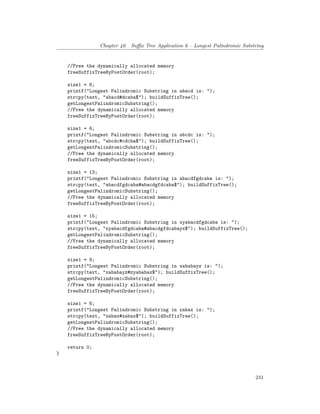 Chapter 40. Suffix Tree Application 6 – Longest Palindromic Substring
//Free the dynamically allocated memory
freeSuffixTreeByPostOrder(root);
size1 = 6;
printf("Longest Palindromic Substring in abacd is: ");
strcpy(text, "abacd#dcaba$"); buildSuffixTree();
getLongestPalindromicSubstring();
//Free the dynamically allocated memory
freeSuffixTreeByPostOrder(root);
size1 = 6;
printf("Longest Palindromic Substring in abcdc is: ");
strcpy(text, "abcdc#cdcba$"); buildSuffixTree();
getLongestPalindromicSubstring();
//Free the dynamically allocated memory
freeSuffixTreeByPostOrder(root);
size1 = 13;
printf("Longest Palindromic Substring in abacdfgdcaba is: ");
strcpy(text, "abacdfgdcaba#abacdgfdcaba$"); buildSuffixTree();
getLongestPalindromicSubstring();
//Free the dynamically allocated memory
freeSuffixTreeByPostOrder(root);
size1 = 15;
printf("Longest Palindromic Substring in xyabacdfgdcaba is: ");
strcpy(text, "xyabacdfgdcaba#abacdgfdcabayx$"); buildSuffixTree();
getLongestPalindromicSubstring();
//Free the dynamically allocated memory
freeSuffixTreeByPostOrder(root);
size1 = 9;
printf("Longest Palindromic Substring in xababayz is: ");
strcpy(text, "xababayz#zyababax$"); buildSuffixTree();
getLongestPalindromicSubstring();
//Free the dynamically allocated memory
freeSuffixTreeByPostOrder(root);
size1 = 6;
printf("Longest Palindromic Substring in xabax is: ");
strcpy(text, "xabax#xabax$"); buildSuffixTree();
getLongestPalindromicSubstring();
//Free the dynamically allocated memory
freeSuffixTreeByPostOrder(root);
return 0;
}
241
 