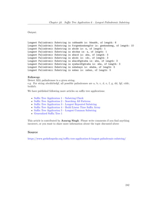 Chapter 40. Suffix Tree Application 6 – Longest Palindromic Substring
Output:
Longest Palindromic Substring in cabbaabb is: bbaabb, of length: 6
Longest Palindromic Substring in forgeeksskeegfor is: geeksskeeg, of length: 10
Longest Palindromic Substring in abcde is: a, of length: 1
Longest Palindromic Substring in abcdae is: a, of length: 1
Longest Palindromic Substring in abacd is: aba, of length: 3
Longest Palindromic Substring in abcdc is: cdc, of length: 3
Longest Palindromic Substring in abacdfgdcaba is: aba, of length: 3
Longest Palindromic Substring in xyabacdfgdcaba is: aba, of length: 3
Longest Palindromic Substring in xababayz is: ababa, of length: 5
Longest Palindromic Substring in xabax is: xabax, of length: 5
Followup:
Detect ALL palindromes in a given string.
e.g. For string abcddcbefgf, all possible palindromes are a, b, c, d, e, f, g, dd, fgf, cddc,
bcddcb.
We have published following more articles on suffix tree applications:
• Suffix Tree Application 1 – Substring Check
• Suffix Tree Application 2 – Searching All Patterns
• Suffix Tree Application 3 – Longest Repeated Substring
• Suffix Tree Application 4 – Build Linear Time Suffix Array
• Suffix Tree Application 5 – Longest Common Substring
• Generalized Suffix Tree 1
This article is contributed by Anurag Singh. Please write comments if you find anything
incorrect, or you want to share more information about the topic discussed above
Source
https://www.geeksforgeeks.org/suffix-tree-application-6-longest-palindromic-substring/
242
 