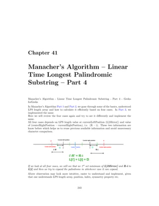 Chapter 41
Manacher’s Algorithm – Linear
Time Longest Palindromic
Substring – Part 4
Manacher’s Algorithm - Linear Time Longest Palindromic Substring - Part 4 - Geeks-
forGeeks
In Manacher’s Algorithm Part 1 and Part 2, we gone through some of the basics, understood
LPS length array and how to calculate it efficiently based on four cases. In Part 3, we
implemented the same.
Here we will review the four cases again and try to see it differently and implement the
same.
All four cases depends on LPS length value at currentLeftPosition (L[iMirror]) and value
of (centerRightPosition – currentRightPosition), i.e. (R – i). These two information are
know before which helps us to reuse previous available information and avoid unnecessary
character comparison.
If we look at all four cases, we will see that we 1st
set minimum of L[iMirror] and R-i to
L[i] and then we try to expand the palindrome in whichever case it can expand.
Above observation may look more intuitive, easier to understand and implement, given
that one understands LPS length array, position, index, symmetry property etc.
243
 