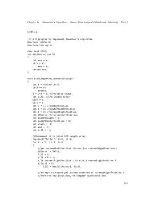 Chapter 41. Manacher’s Algorithm – Linear Time Longest Palindromic Substring – Part 4
C/C++
// A C program to implement Manacher’s Algorithm
#include <stdio.h>
#include <string.h>
char text[100];
int min(int a, int b)
{
int res = a;
if(b < a)
res = b;
return res;
}
void findLongestPalindromicString()
{
int N = strlen(text);
if(N == 0)
return;
N = 2*N + 1; //Position count
int L[N]; //LPS Length Array
L[0] = 0;
L[1] = 1;
int C = 1; //centerPosition
int R = 2; //centerRightPosition
int i = 0; //currentRightPosition
int iMirror; //currentLeftPosition
int maxLPSLength = 0;
int maxLPSCenterPosition = 0;
int start = -1;
int end = -1;
int diff = -1;
//Uncomment it to print LPS Length array
//printf("%d %d ", L[0], L[1]);
for (i = 2; i < N; i++)
{
//get currentLeftPosition iMirror for currentRightPosition i
iMirror = 2*C-i;
L[i] = 0;
diff = R - i;
//If currentRightPosition i is within centerRightPosition R
if(diff > 0)
L[i] = min(L[iMirror], diff);
//Attempt to expand palindrome centered at currentRightPosition i
//Here for odd positions, we compare characters and
244
 