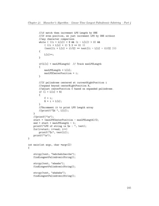 Chapter 41. Manacher’s Algorithm – Linear Time Longest Palindromic Substring – Part 4
//if match then increment LPS Length by ONE
//If even position, we just increment LPS by ONE without
//any character comparison
while ( ((i + L[i]) < N && (i - L[i]) > 0) &&
( ((i + L[i] + 1) % 2 == 0) ||
(text[(i + L[i] + 1)/2] == text[(i - L[i] - 1)/2] )))
{
L[i]++;
}
if(L[i] > maxLPSLength) // Track maxLPSLength
{
maxLPSLength = L[i];
maxLPSCenterPosition = i;
}
//If palindrome centered at currentRightPosition i
//expand beyond centerRightPosition R,
//adjust centerPosition C based on expanded palindrome.
if (i + L[i] > R)
{
C = i;
R = i + L[i];
}
//Uncomment it to print LPS Length array
//printf("%d ", L[i]);
}
//printf("n");
start = (maxLPSCenterPosition - maxLPSLength)/2;
end = start + maxLPSLength - 1;
printf("LPS of string is %s : ", text);
for(i=start; i<=end; i++)
printf("%c", text[i]);
printf("n");
}
int main(int argc, char *argv[])
{
strcpy(text, "babcbabcbaccba");
findLongestPalindromicString();
strcpy(text, "abaaba");
findLongestPalindromicString();
strcpy(text, "abababa");
findLongestPalindromicString();
245
 