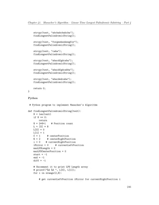 Chapter 41. Manacher’s Algorithm – Linear Time Longest Palindromic Substring – Part 4
strcpy(text, "abcbabcbabcba");
findLongestPalindromicString();
strcpy(text, "forgeeksskeegfor");
findLongestPalindromicString();
strcpy(text, "caba");
findLongestPalindromicString();
strcpy(text, "abacdfgdcaba");
findLongestPalindromicString();
strcpy(text, "abacdfgdcabba");
findLongestPalindromicString();
strcpy(text, "abacdedcaba");
findLongestPalindromicString();
return 0;
}
Python
# Python program to implement Manacher's Algorithm
def findLongestPalindromicString(text):
N = len(text)
if N == 0:
return
N = 2*N+1 # Position count
L = [0] * N
L[0] = 0
L[1] = 1
C = 1 # centerPosition
R = 2 # centerRightPosition
i = 0 # currentRightPosition
iMirror = 0 # currentLeftPosition
maxLPSLength = 0
maxLPSCenterPosition = 0
start = -1
end = -1
diff = -1
# Uncomment it to print LPS Length array
# printf("%d %d ", L[0], L[1]);
for i in xrange(2,N):
# get currentLeftPosition iMirror for currentRightPosition i
246
 
