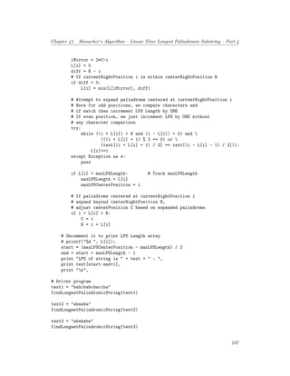 Chapter 41. Manacher’s Algorithm – Linear Time Longest Palindromic Substring – Part 4
iMirror = 2*C-i
L[i] = 0
diff = R - i
# If currentRightPosition i is within centerRightPosition R
if diff > 0:
L[i] = min(L[iMirror], diff)
# Attempt to expand palindrome centered at currentRightPosition i
# Here for odd positions, we compare characters and
# if match then increment LPS Length by ONE
# If even position, we just increment LPS by ONE without
# any character comparison
try:
while ((i + L[i]) < N and (i - L[i]) > 0) and 
(((i + L[i] + 1) % 2 == 0) or 
(text[(i + L[i] + 1) / 2] == text[(i - L[i] - 1) / 2])):
L[i]+=1
except Exception as e:
pass
if L[i] > maxLPSLength: # Track maxLPSLength
maxLPSLength = L[i]
maxLPSCenterPosition = i
# If palindrome centered at currentRightPosition i
# expand beyond centerRightPosition R,
# adjust centerPosition C based on expanded palindrome.
if i + L[i] > R:
C = i
R = i + L[i]
# Uncomment it to print LPS Length array
# printf("%d ", L[i]);
start = (maxLPSCenterPosition - maxLPSLength) / 2
end = start + maxLPSLength - 1
print "LPS of string is " + text + " : ",
print text[start:end+1],
print "n",
# Driver program
text1 = "babcbabcbaccba"
findLongestPalindromicString(text1)
text2 = "abaaba"
findLongestPalindromicString(text2)
text3 = "abababa"
findLongestPalindromicString(text3)
247
 