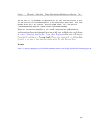 Chapter 41. Manacher’s Algorithm – Linear Time Longest Palindromic Substring – Part 4
We may also add two DIFFERENT characters (not yet used anywhere in string at even
and odd positions) at start and end of string as sentinels to avoid bound check. With these
changes string “abcb” will look like “^#a#b#c#b#$” where ^ and $ are sentinels.
This implementation may look cleaner with the cost of more memory.
We are not implementing these here as it’s a simple change in given implementations.
Implementation of approach discussed in current article on a modified string can be found
at Longest Palindromic Substring Part II and a Java Translation of the same by Princeton.
This article is contributed by Anurag Singh. Please write comments if you find anything
incorrect, or you want to share more information about the topic discussed above
Source
https://www.geeksforgeeks.org/manachers-algorithm-linear-time-longest-palindromic-substring-part-4/
249
 