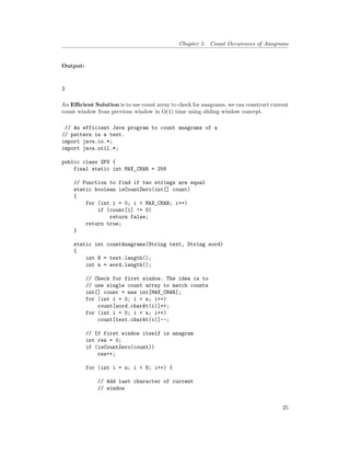 Chapter 5. Count Occurences of Anagrams
Output:
3
An Efficient Solution is to use count array to check for anagrams, we can construct current
count window from previous window in O(1) time using sliding window concept.
// An efficient Java program to count anagrams of a
// pattern in a text.
import java.io.*;
import java.util.*;
public class GFG {
final static int MAX_CHAR = 256
// Function to find if two strings are equal
static boolean isCountZero(int[] count)
{
for (int i = 0; i < MAX_CHAR; i++)
if (count[i] != 0)
return false;
return true;
}
static int countAnagrams(String text, String word)
{
int N = text.length();
int n = word.length();
// Check for first window. The idea is to
// use single count array to match counts
int[] count = new int[MAX_CHAR];
for (int i = 0; i < n; i++)
count[word.charAt(i)]++;
for (int i = 0; i < n; i++)
count[text.charAt(i)]--;
// If first window itself is anagram
int res = 0;
if (isCountZero(count))
res++;
for (int i = n; i < N; i++) {
// Add last character of current
// window
25
 