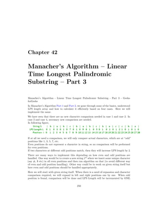 Chapter 42
Manacher’s Algorithm – Linear
Time Longest Palindromic
Substring – Part 3
Manacher’s Algorithm - Linear Time Longest Palindromic Substring - Part 3 - Geeks-
forGeeks
In Manacher’s Algorithm Part 1 and Part 2, we gone through some of the basics, understood
LPS length array and how to calculate it efficiently based on four cases. Here we will
implement the same.
We have seen that there are no new character comparison needed in case 1 and case 2. In
case 3 and case 4, necessary new comparison are needed.
In following figure,
If at all we need a comparison, we will only compare actual characters, which are at “odd”
positions like 1, 3, 5, 7, etc.
Even positions do not represent a character in string, so no comparison will be preformed
for even positions.
If two characters at different odd positions match, then they will increase LPS length by 2.
There are many ways to implement this depending on how even and odd positions are
handled. One way would be to create a new string 1st
where we insert some unique character
(say #, $ etc) in all even positions and then run algorithm on that (to avoid different way
of even and odd position handling). Other way could be to work on given string itself but
here even and odd positions should be handled appropriately.
Here we will start with given string itself. When there is a need of expansion and character
comparison required, we will expand in left and right positions one by one. When odd
position is found, comparison will be done and LPS Length will be incremented by ONE.
250
 