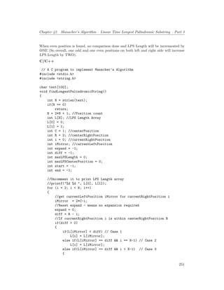 Chapter 42. Manacher’s Algorithm – Linear Time Longest Palindromic Substring – Part 3
When even position is found, no comparison done and LPS Length will be incremented by
ONE (So overall, one odd and one even positions on both left and right side will increase
LPS Length by TWO).
C/C++
// A C program to implement Manacher’s Algorithm
#include <stdio.h>
#include <string.h>
char text[100];
void findLongestPalindromicString()
{
int N = strlen(text);
if(N == 0)
return;
N = 2*N + 1; //Position count
int L[N]; //LPS Length Array
L[0] = 0;
L[1] = 1;
int C = 1; //centerPosition
int R = 2; //centerRightPosition
int i = 0; //currentRightPosition
int iMirror; //currentLeftPosition
int expand = -1;
int diff = -1;
int maxLPSLength = 0;
int maxLPSCenterPosition = 0;
int start = -1;
int end = -1;
//Uncomment it to print LPS Length array
//printf("%d %d ", L[0], L[1]);
for (i = 2; i < N; i++)
{
//get currentLeftPosition iMirror for currentRightPosition i
iMirror = 2*C-i;
//Reset expand - means no expansion required
expand = 0;
diff = R - i;
//If currentRightPosition i is within centerRightPosition R
if(diff > 0)
{
if(L[iMirror] < diff) // Case 1
L[i] = L[iMirror];
else if(L[iMirror] == diff && i == N-1) // Case 2
L[i] = L[iMirror];
else if(L[iMirror] == diff && i < N-1) // Case 3
{
251
 