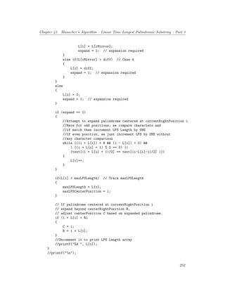 Chapter 42. Manacher’s Algorithm – Linear Time Longest Palindromic Substring – Part 3
L[i] = L[iMirror];
expand = 1; // expansion required
}
else if(L[iMirror] > diff) // Case 4
{
L[i] = diff;
expand = 1; // expansion required
}
}
else
{
L[i] = 0;
expand = 1; // expansion required
}
if (expand == 1)
{
//Attempt to expand palindrome centered at currentRightPosition i
//Here for odd positions, we compare characters and
//if match then increment LPS Length by ONE
//If even position, we just increment LPS by ONE without
//any character comparison
while (((i + L[i]) < N && (i - L[i]) > 0) &&
( ((i + L[i] + 1) % 2 == 0) ||
(text[(i + L[i] + 1)/2] == text[(i-L[i]-1)/2] )))
{
L[i]++;
}
}
if(L[i] > maxLPSLength) // Track maxLPSLength
{
maxLPSLength = L[i];
maxLPSCenterPosition = i;
}
// If palindrome centered at currentRightPosition i
// expand beyond centerRightPosition R,
// adjust centerPosition C based on expanded palindrome.
if (i + L[i] > R)
{
C = i;
R = i + L[i];
}
//Uncomment it to print LPS Length array
//printf("%d ", L[i]);
}
//printf("n");
252
 