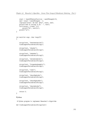 Chapter 42. Manacher’s Algorithm – Linear Time Longest Palindromic Substring – Part 3
start = (maxLPSCenterPosition - maxLPSLength)/2;
end = start + maxLPSLength - 1;
//printf("start: %d end: %dn", start, end);
printf("LPS of string is %s : ", text);
for(i=start; i<=end; i++)
printf("%c", text[i]);
printf("n");
}
int main(int argc, char *argv[])
{
strcpy(text, "babcbabcbaccba");
findLongestPalindromicString();
strcpy(text, "abaaba");
findLongestPalindromicString();
strcpy(text, "abababa");
findLongestPalindromicString();
strcpy(text, "abcbabcbabcba");
findLongestPalindromicString();
strcpy(text, "forgeeksskeegfor");
findLongestPalindromicString();
strcpy(text, "caba");
findLongestPalindromicString();
strcpy(text, "abacdfgdcaba");
findLongestPalindromicString();
strcpy(text, "abacdfgdcabba");
findLongestPalindromicString();
strcpy(text, "abacdedcaba");
findLongestPalindromicString();
return 0;
}
Python
# Python program to implement Manacher's Algorithm
def findLongestPalindromicString(text):
253
 