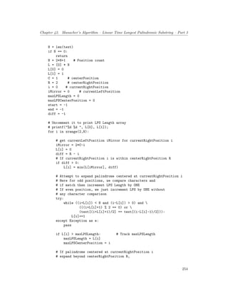 Chapter 42. Manacher’s Algorithm – Linear Time Longest Palindromic Substring – Part 3
N = len(text)
if N == 0:
return
N = 2*N+1 # Position count
L = [0] * N
L[0] = 0
L[1] = 1
C = 1 # centerPosition
R = 2 # centerRightPosition
i = 0 # currentRightPosition
iMirror = 0 # currentLeftPosition
maxLPSLength = 0
maxLPSCenterPosition = 0
start = -1
end = -1
diff = -1
# Uncomment it to print LPS Length array
# printf("%d %d ", L[0], L[1]);
for i in xrange(2,N):
# get currentLeftPosition iMirror for currentRightPosition i
iMirror = 2*C-i
L[i] = 0
diff = R - i
# If currentRightPosition i is within centerRightPosition R
if diff > 0:
L[i] = min(L[iMirror], diff)
# Attempt to expand palindrome centered at currentRightPosition i
# Here for odd positions, we compare characters and
# if match then increment LPS Length by ONE
# If even position, we just increment LPS by ONE without
# any character comparison
try:
while ((i+L[i]) < N and (i-L[i]) > 0) and 
(((i+L[i]+1) % 2 == 0) or 
(text[(i+L[i]+1)/2] == text[(i-L[i]-1)/2])):
L[i]+=1
except Exception as e:
pass
if L[i] > maxLPSLength: # Track maxLPSLength
maxLPSLength = L[i]
maxLPSCenterPosition = i
# If palindrome centered at currentRightPosition i
# expand beyond centerRightPosition R,
254
 
