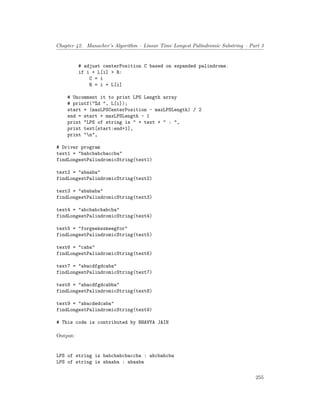 Chapter 42. Manacher’s Algorithm – Linear Time Longest Palindromic Substring – Part 3
# adjust centerPosition C based on expanded palindrome.
if i + L[i] > R:
C = i
R = i + L[i]
# Uncomment it to print LPS Length array
# printf("%d ", L[i]);
start = (maxLPSCenterPosition - maxLPSLength) / 2
end = start + maxLPSLength - 1
print "LPS of string is " + text + " : ",
print text[start:end+1],
print "n",
# Driver program
text1 = "babcbabcbaccba"
findLongestPalindromicString(text1)
text2 = "abaaba"
findLongestPalindromicString(text2)
text3 = "abababa"
findLongestPalindromicString(text3)
text4 = "abcbabcbabcba"
findLongestPalindromicString(text4)
text5 = "forgeeksskeegfor"
findLongestPalindromicString(text5)
text6 = "caba"
findLongestPalindromicString(text6)
text7 = "abacdfgdcaba"
findLongestPalindromicString(text7)
text8 = "abacdfgdcabba"
findLongestPalindromicString(text8)
text9 = "abacdedcaba"
findLongestPalindromicString(text9)
# This code is contributed by BHAVYA JAIN
Output:
LPS of string is babcbabcbaccba : abcbabcba
LPS of string is abaaba : abaaba
255
 