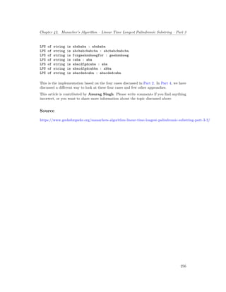 Chapter 42. Manacher’s Algorithm – Linear Time Longest Palindromic Substring – Part 3
LPS of string is abababa : abababa
LPS of string is abcbabcbabcba : abcbabcbabcba
LPS of string is forgeeksskeegfor : geeksskeeg
LPS of string is caba : aba
LPS of string is abacdfgdcaba : aba
LPS of string is abacdfgdcabba : abba
LPS of string is abacdedcaba : abacdedcaba
This is the implementation based on the four cases discussed in Part 2. In Part 4, we have
discussed a different way to look at these four cases and few other approaches.
This article is contributed by Anurag Singh. Please write comments if you find anything
incorrect, or you want to share more information about the topic discussed above
Source
https://www.geeksforgeeks.org/manachers-algorithm-linear-time-longest-palindromic-substring-part-3-2/
256
 