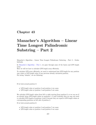 Chapter 43
Manacher’s Algorithm – Linear
Time Longest Palindromic
Substring – Part 2
Manacher’s Algorithm - Linear Time Longest Palindromic Substring - Part 2 - Geeks-
forGeeks
In Manacher’s Algorithm – Part 1, we gone through some of the basics and LPS length
array.
Here we will see how to calculate LPS length array efficiently.
To calculate LPS array efficiently, we need to understand how LPS length for any position
may relate to LPS length value of any previous already calculated position.
For string “abaaba”, we see following:
If we look around position 3:
• LPS length value at position 2 and position 4 are same
• LPS length value at position 1 and position 5 are same
We calculate LPS length values from left to right starting from position 0, so we can see if
we already know LPS length values at positions 1, 2 and 3 already then we may not need
to calculate LPS length at positions 4 and 5 because they are equal to LPS length values at
corresponding positions on left side of position 3.
If we look around position 6:
• LPS length value at position 5 and position 7 are same
• LPS length value at position 4 and position 8 are same
257
 