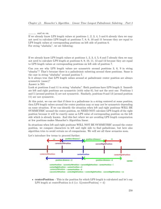 Chapter 43. Manacher’s Algorithm – Linear Time Longest Palindromic Substring – Part 2
…………. and so on.
If we already know LPS length values at positions 1, 2, 3, 4, 5 and 6 already then we may
not need to calculate LPS length at positions 7, 8, 9, 10 and 11 because they are equal to
LPS length values at corresponding positions on left side of position 6.
For string “abababa”, we see following:
If we already know LPS length values at positions 1, 2, 3, 4, 5, 6 and 7 already then we may
not need to calculate LPS length at positions 8, 9, 10, 11, 12 and 13 because they are equal
to LPS length values at corresponding positions on left side of position 7.
Can you see why LPS length values are symmetric around positions 3, 6, 9 in string
“abaaba”? That’s because there is a palindromic substring around these positions. Same is
the case in string “abababa” around position 7.
Is it always true that LPS length values around at palindromic center position are always
symmetric (same)?
Answer is NO.
Look at positions 3 and 11 in string “abababa”. Both positions have LPS length 3. Immedi-
ate left and right positions are symmetric (with value 0), but not the next one. Positions 1
and 5 (around position 3) are not symmetric. Similarly, positions 9 and 13 (around position
11) are not symmetric.
At this point, we can see that if there is a palindrome in a string centered at some position,
then LPS length values around the center position may or may not be symmetric depending
on some situation. If we can identify the situation when left and right positions WILL BE
SYMMETRIC around the center position, we NEED NOT calculate LPS length of the right
position because it will be exactly same as LPS value of corresponding position on the left
side which is already known. And this fact where we are avoiding LPS length computation
at few positions makes Manacher’s Algorithm linear.
In situations when left and right positions WILL NOT BE SYMMETRIC around the center
position, we compare characters in left and right side to find palindrome, but here also
algorithm tries to avoid certain no of comparisons. We will see all these scenarios soon.
Let’s introduce few terms to proceed further:
• centerPosition – This is the position for which LPS length is calculated and let’s say
LPS length at centerPosition is d (i.e. L[centerPosition] = d)
258
 