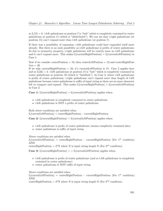 Chapter 43. Manacher’s Algorithm – Linear Time Longest Palindromic Substring – Part 2
so L[15] = 3. i-left palindrome at position 7 is “bab” which is completely contained in center
palindrome at position 11 (which is “dbabcbabd”). We can see that i-right palindrome (at
position 15) can’t expand more than i-left palindrome (at position 7).
If there was a possibility of expansion, i-left palindrome could have expanded itself more
already. But there is no such possibility as i-left palindrome is prefix of center palindrome.
So due to symmetry property, i-right palindrome will be exactly same as i-left palindrome
and it can’t expand more. This makes L[currentRightPosition] = L[currentLeftPosition] in
Case 1.
Now if we consider centerPosition = 19, then centerLeftPosition = 12 and centerRightPosi-
tion = 26
If we take currentRightPosition = 23, it’s currentLeftPosition is 15. Case 2 applies here
and so L[23] = 3. i-left palindrome at position 15 is “bab” which is completely contained in
center palindrome at position 19 (which is “babdbab”). In Case 2, where i-left palindrome
is prefix of center palindrome, i-right palindrome can’t expand more than length of i-left
palindrome because center palindrome is suffix of input string so there are no more character
left to compare and expand. This makes L[currentRightPosition] = L[currentLeftPosition]
in Case 2.
Case 1: L[currentRightPosition] = L[currentLeftPosition] applies when:
• i-left palindrome is completely contained in center palindrome
• i-left palindrome is NOT a prefix of center palindrome
Both above conditions are satisfied when
L[currentLeftPosition] < centerRightPosition – currentRightPosition
Case 2: L[currentRightPosition] = L[currentLeftPosition] applies when:
• i-left palindrome is prefix of center palindrome (means completely contained also)
• center palindrome is suffix of input string
Above conditions are satisfied when
L[currentLeftPosition] = centerRightPosition – currentRightPosition (For 1st
condition)
AND
centerRightPosition = 2*N where N is input string length N (For 2nd
condition).
Case 3: L[currentRightPosition] > = L[currentLeftPosition] applies when:
• i-left palindrome is prefix of center palindrome (and so i-left palindrome is completely
contained in center palindrome)
• center palindrome is NOT suffix of input string
Above conditions are satisfied when
L[currentLeftPosition] = centerRightPosition – currentRightPosition (For 1st
condition)
AND
centerRightPosition < 2*N where N is input string length N (For 2nd
condition).
261
 