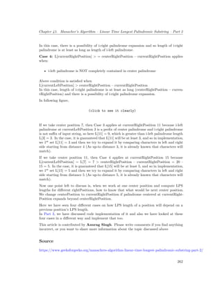 Chapter 43. Manacher’s Algorithm – Linear Time Longest Palindromic Substring – Part 2
In this case, there is a possibility of i-right palindrome expansion and so length of i-right
palindrome is at least as long as length of i-left palindrome.
Case 4: L[currentRightPosition] > = centerRightPosition – currentRightPosition applies
when:
• i-left palindrome is NOT completely contained in center palindrome
Above condition is satisfied when
L[currentLeftPosition] > centerRightPosition – currentRightPosition
In this case, length of i-right palindrome is at least as long (centerRightPosition – curren-
tRightPosition) and there is a possibility of i-right palindrome expansion.
In following figure,
(click to see it clearly)
If we take center position 7, then Case 3 applies at currentRightPosition 11 because i-left
palindrome at currentLeftPosition 3 is a prefix of center palindrome and i-right palindrome
is not suffix of input string, so here L[11] = 9, which is greater than i-left palindrome length
L[3] = 3. In the case, it is guaranteed that L[11] will be at least 3, and so in implementation,
we 1st
set L[11] = 3 and then we try to expand it by comparing characters in left and right
side starting from distance 4 (As up-to distance 3, it is already known that characters will
match).
If we take center position 11, then Case 4 applies at currentRightPosition 15 because
L[currentLeftPosition] = L[7] = 7 > centerRightPosition – currentRightPosition = 20 –
15 = 5. In the case, it is guaranteed that L[15] will be at least 5, and so in implementation,
we 1st
set L[15] = 5 and then we try to expand it by comparing characters in left and right
side starting from distance 5 (As up-to distance 5, it is already known that characters will
match).
Now one point left to discuss is, when we work at one center position and compute LPS
lengths for different rightPositions, how to know that what would be next center position.
We change centerPosition to currentRightPosition if palindrome centered at currentRight-
Position expands beyond centerRightPosition.
Here we have seen four different cases on how LPS length of a position will depend on a
previous position’s LPS length.
In Part 3, we have discussed code implementation of it and also we have looked at these
four cases in a different way and implement that too.
This article is contributed by Anurag Singh. Please write comments if you find anything
incorrect, or you want to share more information about the topic discussed above
Source
https://www.geeksforgeeks.org/manachers-algorithm-linear-time-longest-palindromic-substring-part-2/
262
 