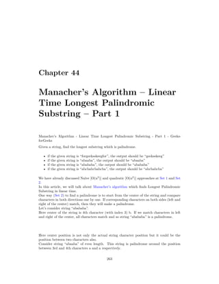 Chapter 44
Manacher’s Algorithm – Linear
Time Longest Palindromic
Substring – Part 1
Manacher’s Algorithm - Linear Time Longest Palindromic Substring - Part 1 - Geeks-
forGeeks
Given a string, find the longest substring which is palindrome.
• if the given string is “forgeeksskeegfor”, the output should be “geeksskeeg”
• if the given string is “abaaba”, the output should be “abaaba”
• if the given string is “abababa”, the output should be “abababa”
• if the given string is “abcbabcbabcba”, the output should be “abcbabcba”
We have already discussed Naïve [O(n3
)] and quadratic [O(n2
)] approaches at Set 1 and Set
2.
In this article, we will talk about Manacher’s algorithm which finds Longest Palindromic
Substring in linear time.
One way (Set 2) to find a palindrome is to start from the center of the string and compare
characters in both directions one by one. If corresponding characters on both sides (left and
right of the center) match, then they will make a palindrome.
Let’s consider string “abababa”.
Here center of the string is 4th character (with index 3) b. If we match characters in left
and right of the center, all characters match and so string “abababa” is a palindrome.
Here center position is not only the actual string character position but it could be the
position between two characters also.
Consider string “abaaba” of even length. This string is palindrome around the position
between 3rd and 4th characters a and a respectively.
263
 
