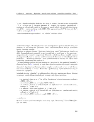 Chapter 44. Manacher’s Algorithm – Linear Time Longest Palindromic Substring – Part 1
To find Longest Palindromic Substring of a string of length N, one way is take each possible
2*N + 1 centers (the N character positions, N-1 between two character positions and 2
positions at left and right ends), do the character match in both left and right directions at
each 2*N+ 1 centers and keep track of LPS. This approach takes O(N^2) time and that’s
what we are doing in Set 2.
Let’s consider two strings “abababa” and “abaaba” as shown below:
In these two strings, left and right side of the center positions (position 7 in 1st string and
position 6 in 2nd string) are symmetric. Why? Because the whole string is palindrome
around the center position.
If we need to calculate Longest Palindromic Substring at each 2*N+1 positions from left to
right, then palindrome’s symmetric property could help to avoid some of the unnecessary
computations (i.e. character comparison). If there is a palindrome of some length L cantered
at any position P, then we may not need to compare all characters in left and right side at
position P+1. We already calculated LPS at positions before P and they can help to avoid
some of the comparisons after position P.
This use of information from previous positions at a later point of time makes the Manacher’s
algorithm linear. In Set 2, there is no reuse of previous information and so that is quadratic.
Manacher’s algorithm is probably considered complex to understand, so here we will discuss
it in as detailed way as we can. Some of it’s portions may require multiple reading to
understand it properly.
Let’s look at string “abababa”. In 3rd figure above, 15 center positions are shown. We need
to calculate length of longest palindromic string at each of these positions.
• At position 0, there is no LPS at all (no character on left side to compare), so length
of LPS will be 0.
• At position 1, LPS is a, so length of LPS will be 1.
• At position 2, there is no LPS at all (left and right characters a and b don’t match),
so length of LPS will be 0.
• At position 3, LPS is aba, so length of LPS will be 3.
• At position 4, there is no LPS at all (left and right characters b and a don’t match),
so length of LPS will be 0.
• At position 5, LPS is ababa, so length of LPS will be 5.
…… and so on
We store all these palindromic lengths in an array, say L. Then string S and LPS Length L
look like below:
264
 